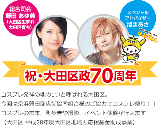 総合司会 野田 あゆ美 (大田区生まれ 大田区育ち) スペシャルアドバイザー 旭まあさ 祝・大田区政70周年 コスプレ発祥の地の1つと呼ばれる大田区。今回は京浜蒲田商店街協同組合様のご協力でコスプレ祭り!!コスプレのまま、町歩きや撮影、イベント体験が行えます【大田区 平成28年度大田区地域力応援基金助成事業】
